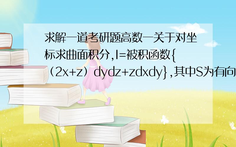 求解一道考研题高数一关于对坐标求曲面积分,I=被积函数{（2x+z）dydz+zdxdy},其中S为有向曲面z=x^2+y^2(0