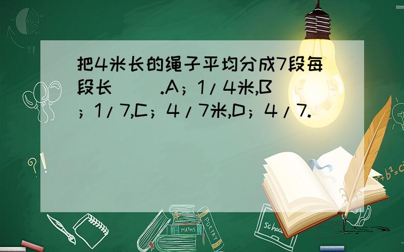 把4米长的绳子平均分成7段每段长（ ）.A；1/4米,B；1/7,C；4/7米,D；4/7.