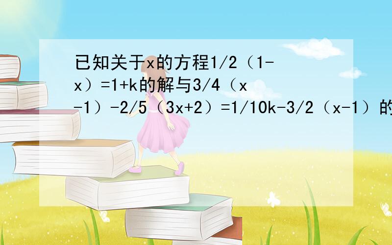 已知关于x的方程1/2（1-x）=1+k的解与3/4（x-1）-2/5（3x+2）=1/10k-3/2（x-1）的解的和为0,求k的值快啊!限2天