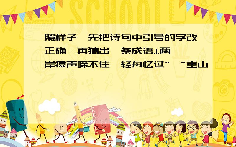 照样子,先把诗句中引号的字改正确,再猜出一条成语.1.两岸猿声啼不住,轻舟忆过“一”重山