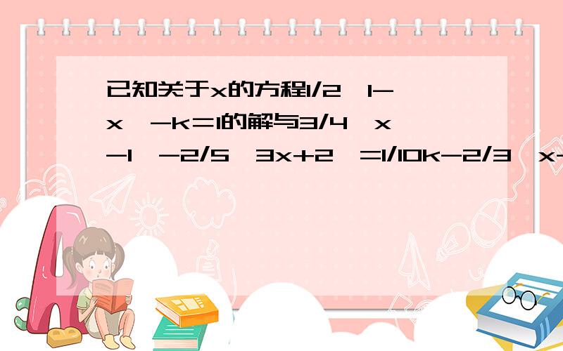 已知关于x的方程1/2﹙1-x﹚-k＝1的解与3/4﹙x-1﹚-2/5﹙3x+2﹚=1/10k-2/3﹙x-1﹚是这样的，已知关于x的方程1/2﹙1-x﹚-k＝1的解与3/4﹙x-1﹚-2/5﹙3x+2﹚=1/10k-2/3﹙x-1﹚的解互为相反数，求k的值