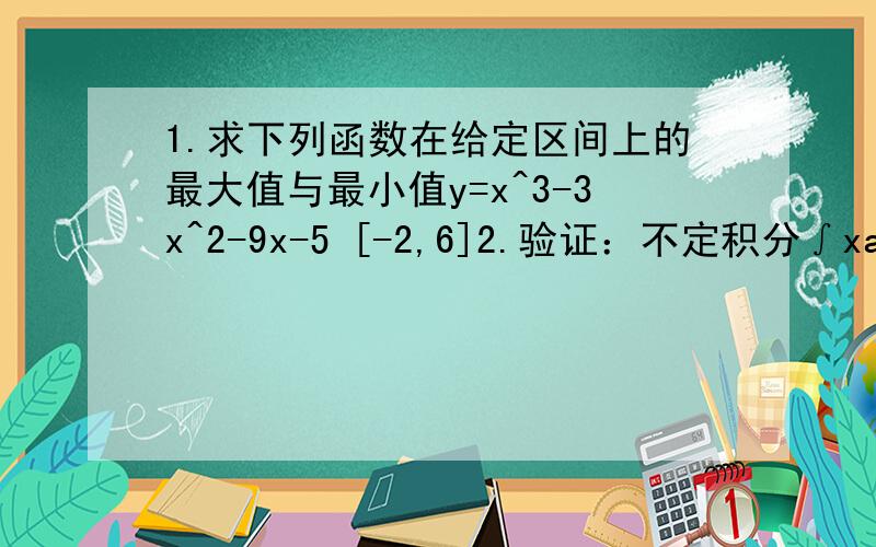 1.求下列函数在给定区间上的最大值与最小值y=x^3-3x^2-9x-5 [-2,6]2.验证：不定积分∫xadx=(xa+1/a+1)+c (a≠-1)是对的.3.已知函数的导数为4x3,且x=0时,y=-2,求这个函数.4.已知物体做非匀速直线运动,在t时