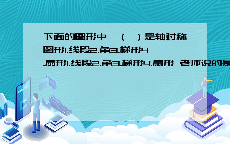 下面的图形中,（ ）是轴对称图形1.线段2.角3.梯形4.扇形1.线段2.角3.梯形4.扇形 老师说的是124