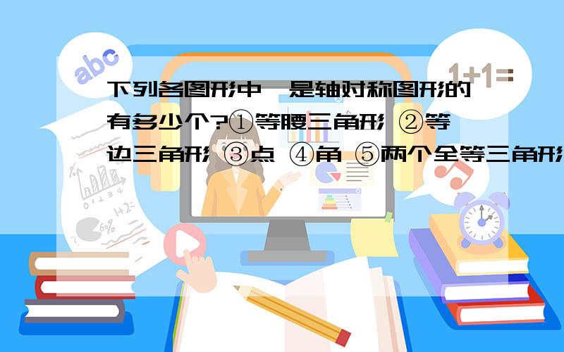 下列各图形中,是轴对称图形的有多少个?①等腰三角形 ②等边三角形 ③点 ④角 ⑤两个全等三角形两个全等三角形位置又不确定,怎么知道是轴对称图形?