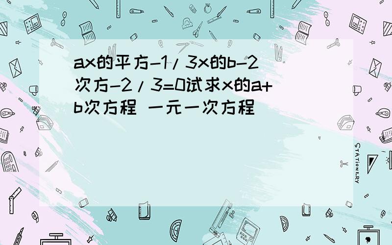 ax的平方-1/3x的b-2次方-2/3=0试求x的a+b次方程 一元一次方程