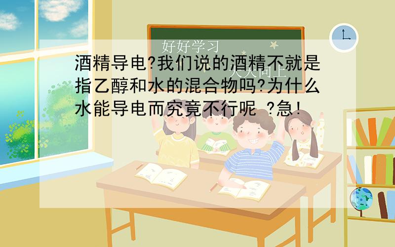 酒精导电?我们说的酒精不就是指乙醇和水的混合物吗?为什么水能导电而究竟不行呢 ?急!