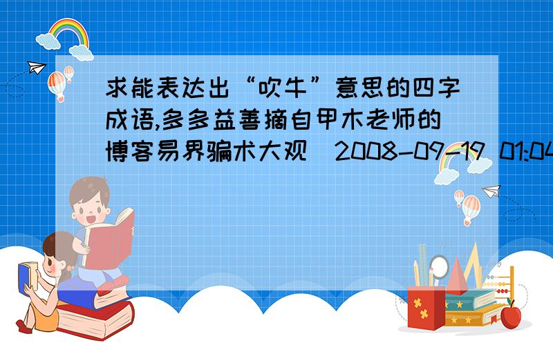 求能表达出“吹牛”意思的四字成语,多多益善摘自甲木老师的博客易界骗术大观(2008-09-19 01:04:32)易界大师，为了骗取天下易友的信任，为了骗取天下易友的金钱，绞尽脑汁，精心策划了种种