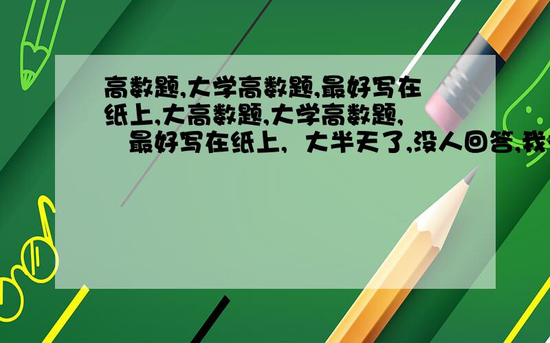 高数题,大学高数题,最好写在纸上,大高数题,大学高数题,   最好写在纸上,  大半天了,没人回答,我很着急,