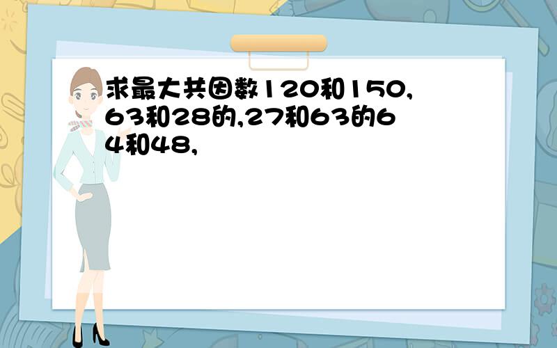 求最大共因数120和150,63和28的,27和63的64和48,