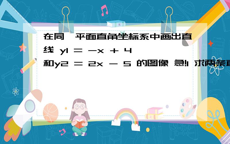 在同一平面直角坐标系中画出直线 y1 = -x + 4 和y2 = 2x - 5 的图像 急!1 求两条直线交点的坐标2 确定X分别取什么值时 y1=y2 y1＞y2 y1＜y2求图像的画法.   急!