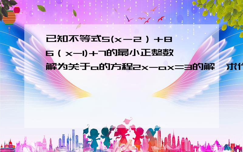 已知不等式5(x－2）＋8＜6（x-1)+7的最小正整数解为关于a的方程2x-ax=3的解,求代数式4a-14/a的值．