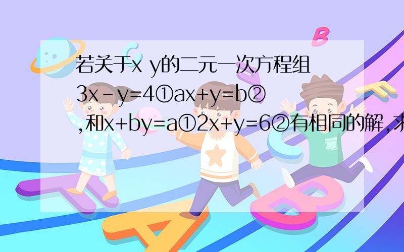 若关于x y的二元一次方程组3x-y=4①ax+y=b②,和x+by=a①2x+y=6②有相同的解,求a,b的值