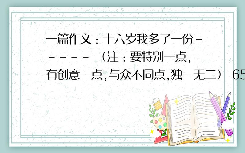 一篇作文：十六岁我多了一份----- （注：要特别一点,有创意一点,与众不同点,独一无二） 650字左右