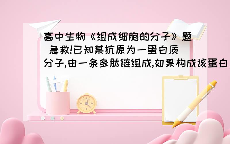 高中生物《组成细胞的分子》题 急救!已知某抗原为一蛋白质分子,由一条多肽链组成,如果构成该蛋白质的氨基酸的平均相对分子质量为128,根据抗原的相对分子质量一般要超过10000的特性,可