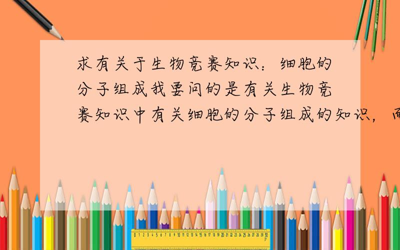 求有关于生物竞赛知识：细胞的分子组成我要问的是有关生物竞赛知识中有关细胞的分子组成的知识，而不是那些