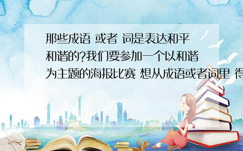 那些成语 或者 词是表达和平和谐的?我们要参加一个以和谐为主题的海报比赛 想从成语或者词里 得到灵感