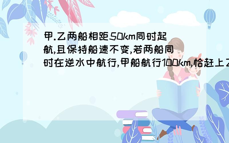 甲.乙两船相距50km同时起航,且保持船速不变,若两船同时在逆水中航行,甲船航行100km,恰赶上乙船,若两船都在顺水中航行,则甲船赶上乙船需要航行的距离为（ ）a,大于50km而小玉100kmb,大于100kmc,