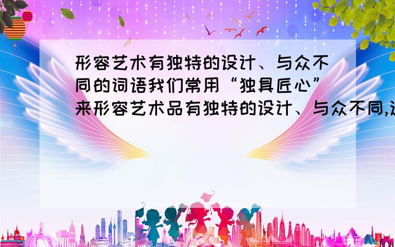 形容艺术有独特的设计、与众不同的词语我们常用“独具匠心”来形容艺术品有独特的设计、与众不同,这样的词语还有（ ）（ ）