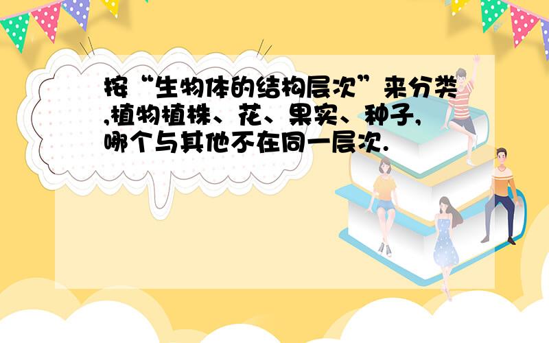 按“生物体的结构层次”来分类,植物植株、花、果实、种子,哪个与其他不在同一层次.