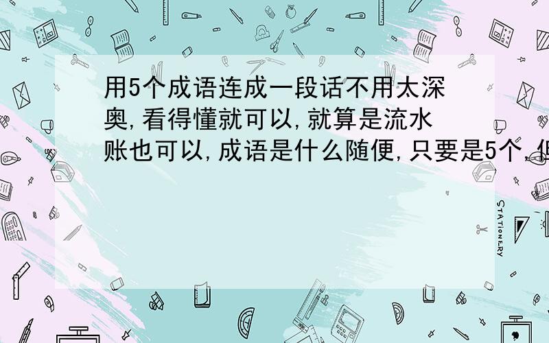 用5个成语连成一段话不用太深奥,看得懂就可以,就算是流水账也可以,成语是什么随便,只要是5个,但一定是成语,而且要原创,一定要,