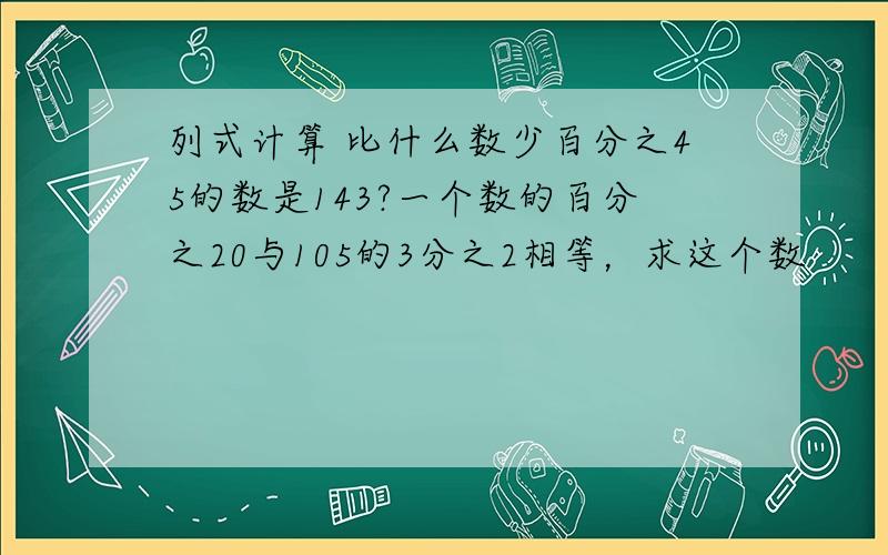 列式计算 比什么数少百分之45的数是143?一个数的百分之20与105的3分之2相等，求这个数