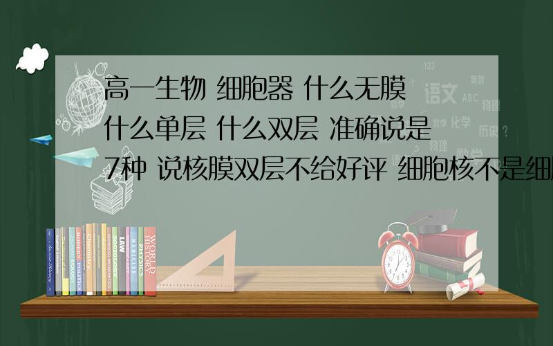 高一生物 细胞器 什么无膜 什么单层 什么双层 准确说是7种 说核膜双层不给好评 细胞核不是细胞器