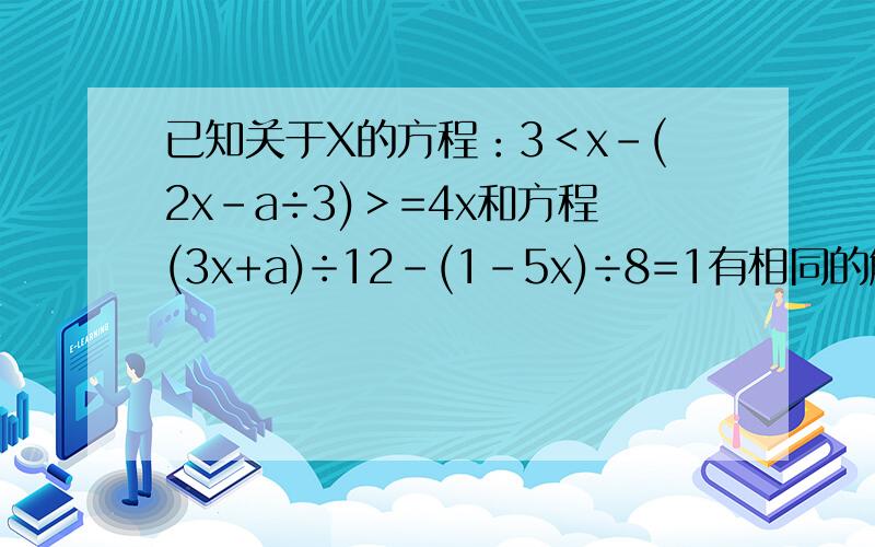 已知关于X的方程：3＜x-(2x-a÷3)＞=4x和方程(3x+a)÷12-(1-5x)÷8=1有相同的解.（1）求a的值（2）求出这个相同的解.