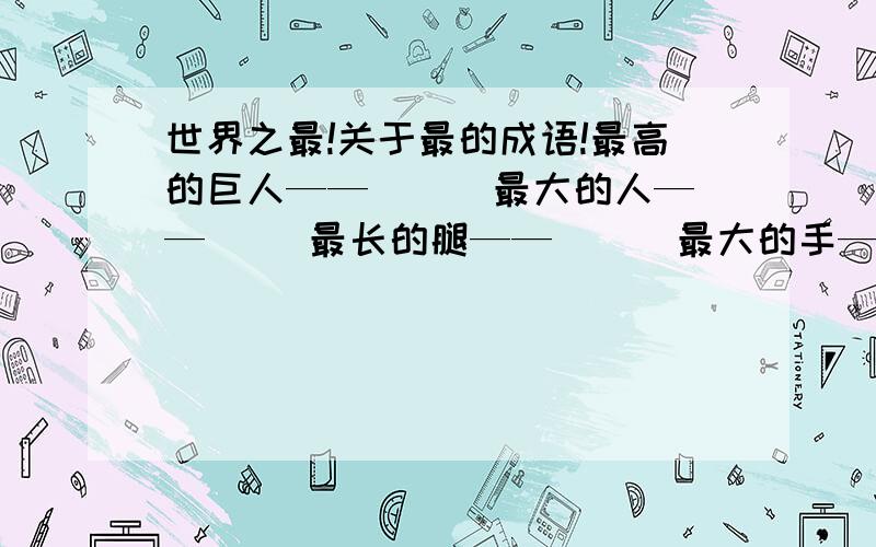 世界之最!关于最的成语!最高的巨人——（ ） 最大的人——（ ）最长的腿——（ ） 最大的手——（ ）最吝啬的人——（ ）最宽阔的胸怀——（ ）快急用!最大的嘴