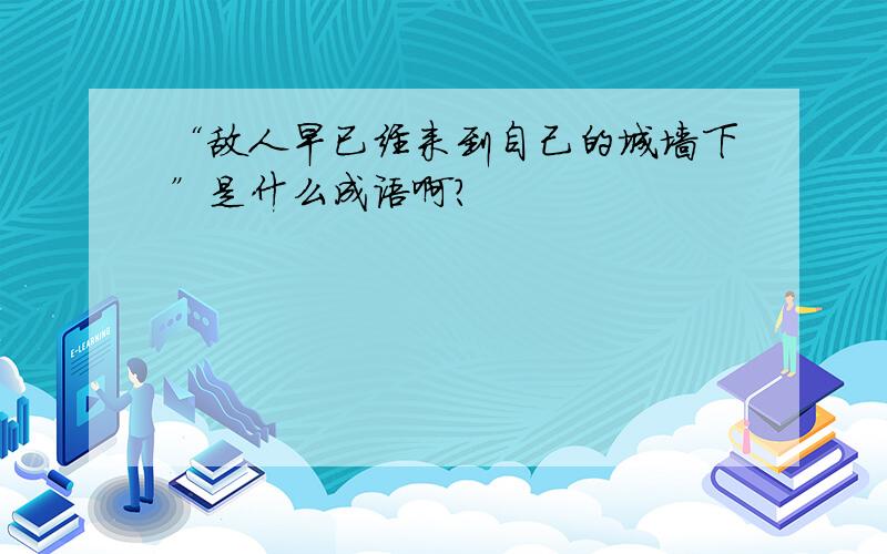 “敌人早已经来到自己的城墙下”是什么成语啊?