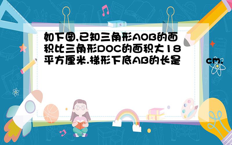 如下图,已知三角形AOB的面积比三角形DOC的面积大18平方厘米.梯形下底AB的长是﹙ ﹚cm.