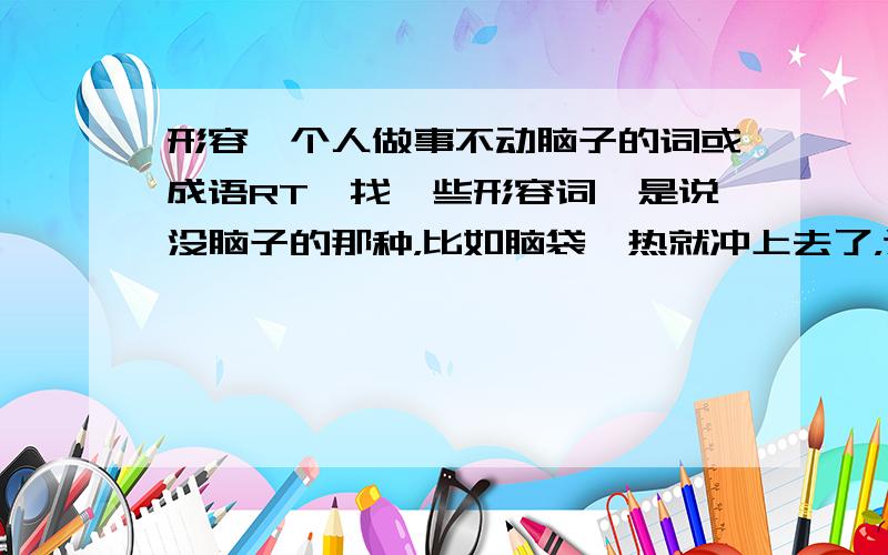 形容一个人做事不动脑子的词或成语RT,找一些形容词,是说没脑子的那种，比如脑袋一热就冲上去了，这样的，不是懒得费事动脑子的那种。感情用事，继续，多一些，