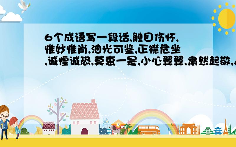 6个成语写一段话,触目伤怀,惟妙惟肖,油光可鉴,正襟危坐,诚惶诚恐,莫衷一是,小心翼翼,肃然起敬,人迹罕至.其中选6个。要老师听了能合格的!