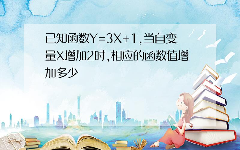 已知函数Y=3X+1,当自变量X增加2时,相应的函数值增加多少