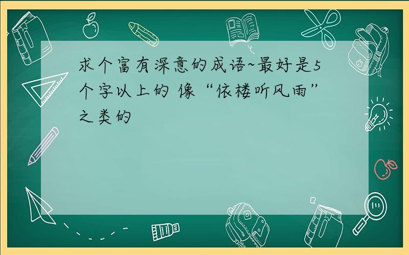 求个富有深意的成语~最好是5个字以上的 像“依楼听风雨”之类的