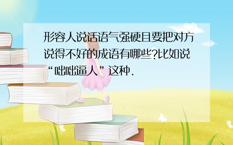 形容人说话语气强硬且要把对方说得不好的成语有哪些?比如说“咄咄逼人”这种.