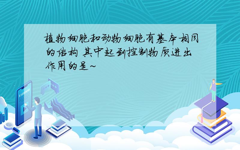 植物细胞和动物细胞有基本相同的结构 其中起到控制物质进出作用的是~