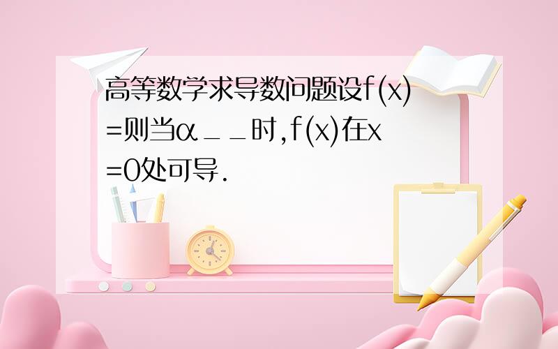 高等数学求导数问题设f(x)=则当α__时,f(x)在x=0处可导.