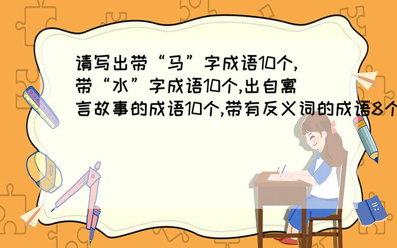 请写出带“马”字成语10个,带“水”字成语10个,出自寓言故事的成语10个,带有反义词的成语8个还有从历史故事演变的而来的成语!