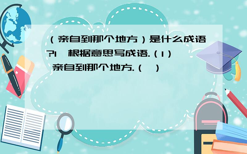 （亲自到那个地方）是什么成语?1、根据意思写成语.（1） 亲自到那个地方.（ ）