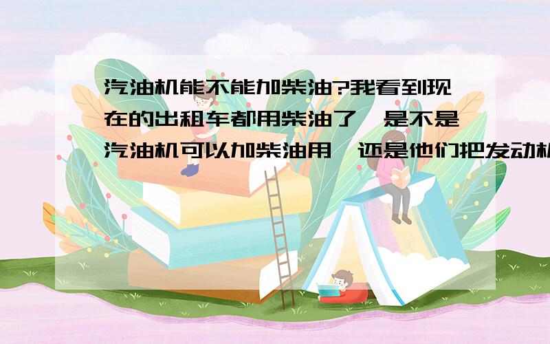 汽油机能不能加柴油?我看到现在的出租车都用柴油了,是不是汽油机可以加柴油用,还是他们把发动机换了或做了除理?