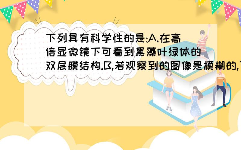 下列具有科学性的是:A.在高倍显微镜下可看到黑藻叶绿体的双层膜结构.B,若观察到的图像是模糊的,可调节反光镜.C.在光学显微镜下,不可能看到神经细胞的染色体.（请给出解释,）