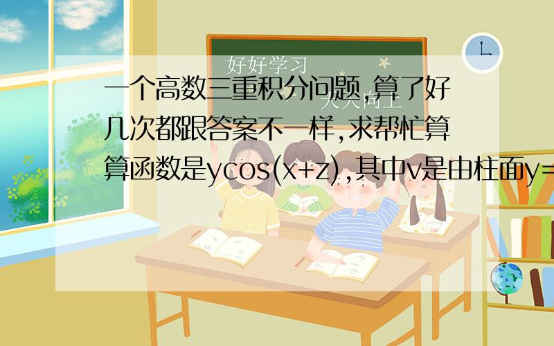 一个高数三重积分问题,算了好几次都跟答案不一样,求帮忙算算函数是ycos(x+z),其中v是由柱面y=根号x及平面y=0,z=0,x+z=二分之派,围城