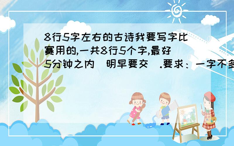 8行5字左右的古诗我要写字比赛用的,一共8行5个字,最好5分钟之内（明早要交）.要求：一字不多,也不少,行数刚好!