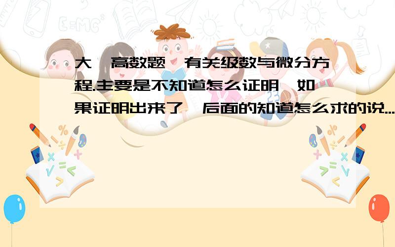 大一高数题,有关级数与微分方程.主要是不知道怎么证明,如果证明出来了,后面的知道怎么求的说...希望大家帮帮忙,谢谢~