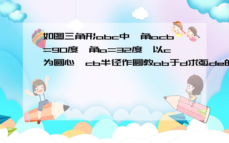 如图三角形abc中,角acb=90度,角a=32度,以c为圆心,cb半径作圆教ab于d求弧de的度数