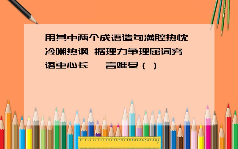 用其中两个成语造句满腔热忱 冷嘲热讽 据理力争理屈词穷 语重心长 一言难尽（）