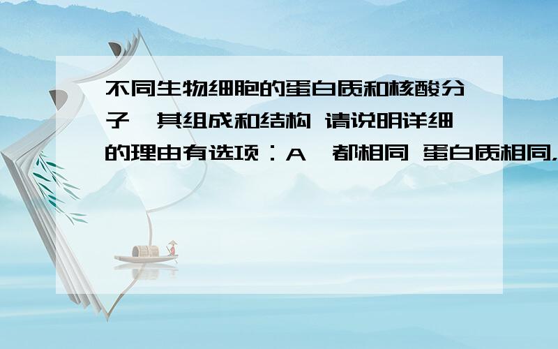 不同生物细胞的蛋白质和核酸分子,其组成和结构 请说明详细的理由有选项：A,都相同 蛋白质相同，核酸不同 C都不相同 D核酸相同，蛋白质不同