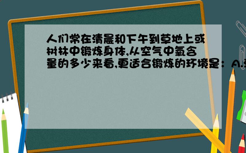 人们常在清晨和下午到草地上或树林中锻炼身体,从空气中氧含量的多少来看,更适合锻炼的环境是：A.清晨的草地 B.下午的草地C.清晨的树林 D.下午的树林请说明原因,为什么要选那一个.