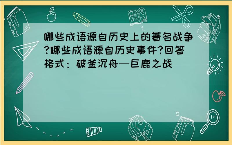 哪些成语源自历史上的著名战争?哪些成语源自历史事件?回答格式：破釜沉舟—巨鹿之战