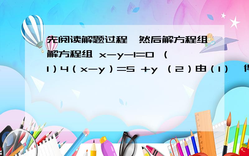 先阅读解题过程,然后解方程组解方程组 x-y-1=0 （1）4（x-y）=5 +y （2）由（1）,得x-y=1 （3）把（3）代入（2）,得4 * 1= 5+y解得：y=-1y= -1这种解法称为“整体代入法”.请用上述方法解方程组：2x-3